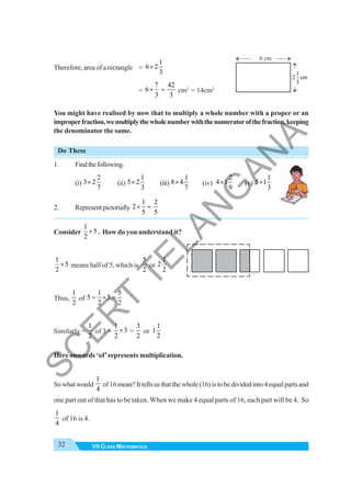 32 VII CLASS MATHEMATICS
Therefore, area of a rectangle =
1
6 2
3
×
=
7 42
6
3 3
× = cm2
= 14cm2
You might have realised by now that to multiply a whole number with a proper or an
improperfraction,wemultiplythewholenumberwiththenumeratorofthefraction,keeping
the denominator the same.
Do These
1. Findthefollowing.
(i)
2
3 2
7
× (ii)
1
5 2
3
× (iii)
1
8 4
7
× (iv)
2
4 1
9
× (v)
1
5 1
3
×
2. Representpictorially
1 2
2
5 5
× =
Consider
1
5
2
× . How do you understand it?
1
5
2
× means half of 5, which is
5
2
or
1
2
2
Thus,
1
2
of
1 5
5 5
2 2
= × =
Similarly =
1
2
of 3 =
1
3
2
× =
3
2
or
1
1
2
Here onwards ‘of’represents multiplication.
Sowhatwould
1
4
of16mean?Ittellsusthatthewhole(16)istobedividedinto4equalpartsand
one part out of that has to be taken. When we make 4 equal parts of 16, each part will be 4. So
1
4
of 16 is 4.
6 cm
1
2 cm
3
S
C
E
R
T
T
E
L
A
N
G
A
N
A
 