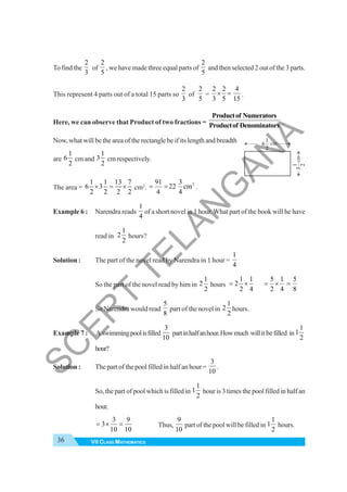 36 VII CLASS MATHEMATICS
To find the
2
3
of
2
5
, we have made three equal parts of
2
5
and then selected 2 out of the 3 parts.
This represent 4 parts out of a total 15 parts so
2
3
of
2
5
=
2 2 4
3 5 15
× = .
Here, we can observe that Product of two fractions =
Productof Numerators
Productof Denominators .
Now, what will be the area of the rectangle be if its length and breadth
are
1
6
2
cm and
1
3
2
cm respectively.
The area =
1 1 13 7
6 3
2 2 2 2
× = × cm2
.
2
91 3
22 cm
4 4
= = .
Example 6 : Narendra reads
1
4
of a short novel in 1 hour.What part of the book will he have
read in
1
2
2
hours?
Solution : The part of the novel read by Narendra in 1 hour =
1
4
So the part of the novel read by him in
1
2
2
hours
1 1
2
2 4
= ×
5 1 5
2 4 8
= × =
So Narendra would read
5
8
part of the novel in
1
2
2
hours.
Example 7 : A swimmingpoolisfilled
3
10
partinhalfanhour.Howmuch willit be filled in
1
1
2
hour?
Solution : The part of the pool filled in half an hour =
3
10
.
So, the part of pool which is filled in
1
1
2
hour is 3 times the pool filled in half an
hour.
3 9
3
10 10
= × = Thus,
9
10
part of the pool will be filled in
1
1
2
hours.
cm
cm
1
6
2
1
3
2
S
C
E
R
T
T
E
L
A
N
G
A
N
A
 