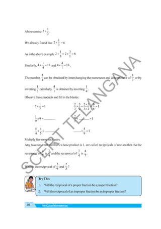 40 VII CLASS MATHEMATICS
Alsoexamine
1
2
3
÷ .
We already found that
1
2
3
÷ = 6
As inthe above example
1 3
2 2 6
3 1
÷ = × =
Similarly,
1
4 16
4
÷ = and
4
4 16
1
× = .
The number
3
1
can be obtained by interchanging the numerator and denominator of
1
3
or by
inverting
1
3
.Similarly,
4
1
isobtainedbyinverting
1
4
.
Observe these products and fill in the blanks:
1
7 1
7
× =
2 3 2 3 6
1
3 2 3 2 6
×
× = = =
×
1
9 .............
9
× =
2
............. 1
7
× =
5 4
.............
4 5
× =
5
......... 1
9
× =
Multiplyfivemoresuchpairs.
Any two non-zero numbers whose product is 1, are called reciprocals of one another. So the
reciprocal of
4
7
is
7
4
and the reciprocal of
7
4
is
4
7
.
What is the reciprocal of
5
9
and
2
5
?
Try This
1. Will the reciprocal of a proper fraction be a proper fraction?
2. Willthereciprocalofanimproperfractionbeanimproperfraction?
S
C
E
R
T
T
E
L
A
N
G
A
N
A
 