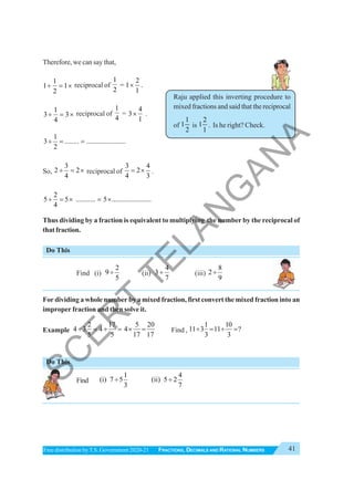 41
FRACTIONS, DECIMALS AND RATIONAL NUMBERS
Free distribution byT.S. Government 2020-21
Raju applied this inverting procedure to
mixed fractions and said that the reciprocal
of
1
1
2
is
2
1
1
. Is he right? Check.
Therefore, we can say that,
1
1 1
2
÷ = × reciprocal of
1
2
=
2
1
1
× .
1
3 3
4
÷ = × reciprocal of
1
4
=
4
3
1
× .
1
3 ........ ......................
2
÷ = =
So,
3
2 2
4
÷ = × reciprocal of
3 4
2
4 3
= × .
2
5 5 ........... 5 ......................
4
÷ = × = ×
Thus dividing by a fraction is equivalent to multiplying the number by the reciprocal of
that fraction.
Do This
Find (i)
2
9
5
÷ (ii)
4
3
7
÷ (iii)
8
2
9
÷
For dividing a whole number by a mixed fraction, first convert the mixed fraction into an
improper fraction and then solve it.
Example
2 17 5 20
4 3 4 4
5 5 17 17
÷ = ÷ = × = Find ,
1 10
11 3 11 ?
3 3
÷ = ÷ =
Do This
Find
1
(i) 7 5
3
÷
4
(ii) 5 2
7
÷
S
C
E
R
T
T
E
L
A
N
G
A
N
A
 