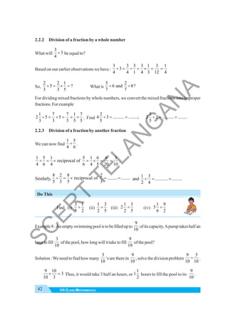 42 VII CLASS MATHEMATICS
2.2.2 Division of a fraction by a whole number
What will
3
3
4
÷ be equal to?
Based on our earlier observations we have :
3 3 3 3 1 3 1
3
4 4 1 4 3 12 4
÷ = ÷ = × = =
So,
2 2 1
5 ?
3 3 5
÷ = × = What is
5 2
6 and 8?
7 7
÷ ÷
For dividing mixed fractions by whole numbers, we convert the mixed fractions into improper
fractions.Forexample
1 7 7 1 7
2 5 5
3 3 3 5 5
÷ = ÷ = × = . Find
2
4 3 .......... ........;
5
÷ = =
3
2 2 .......... ........
5
÷ = =
2.2.3 Division of a fraction by another fraction
We can now find
1 5
4 6
÷ .
1 5 1 5 1 6 6 3
reciprocal of
4 6 4 6 4 5 20 10
÷ = × = × = = .
Similarly,
8 2 8 2
reciprocal of ......... ........
5 3 5 3
÷ = × = =
Do This
Find (i)
3 1
5 2
÷ (ii)
1 3
2 5
÷ (iii)
1 3
2
2 5
÷ (iv)
1 9
5
6 2
÷
Example8:Anemptyswimmingpoolistobefilledupto
9
10
ofitscapacity.Apumptakeshalfan
hour to fill
3
10
of the pool, how long will it take to fill
9
10
of the pool?
Solution :We need to find how many
3
10
’s are there in
9
10
, solve the division problem
9 3
10 10
÷ .
3
3
10
10
9
=
× Thus, it would take 3 half an hours, or
1
1
2
hours to fill the pool to its
9
10
.
1 3
and ............ .........
2 4
÷ = =
S
C
E
R
T
T
E
L
A
N
G
A
N
A
 