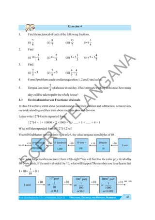 43
FRACTIONS, DECIMALS AND RATIONAL NUMBERS
Free distribution byT.S. Government 2020-21
Exercise 4
1. Findthereciprocalofeachofthefollowingfractions.
(i)
5
8
(ii)
8
7
(iii)
13
7
(iv)
3
4
2. Find
(i)
3
18
4
÷ (ii)
7
8
3
÷ (iii)
1
3 2
3
÷ (iv)
4
5 3
7
÷
3. Find
(i)
2
3
5
÷ (ii)
7
5
8
÷ (iii)
4 4
9 5
÷
4. Form 5 problems each similar to question 1, 2 and 3 and solve.
5. Deepakcanpaint
2
5
ofahouseinoneday.Ifhecontinuesworkingatthisrate,howmany
days will he take to paint the whole house?
2.3 Decimal numbers or Fractional decimals
InclassVIwehavelearntaboutdecimalnumbersandtheiradditionandsubtraction.Letusreview
ourunderstandingandthenlearnaboutmultiplicationanddivision.
Let us write 12714 in its expanded form:
12714 = 1× 10000 + 2 ×1000 + 7 × ......+ 1 × ...... + 4 × 1
What will the expended form of 12714.2 be?
Youwillfindthatonmovingfromrighttoleft,thevalueincreaseinmultiplesof10.
Now,whathappenswhenwemovefromlefttoright?Youwillfindthatthevaluegets,dividedby
10. Now think, if the unit is divided by 10, what will happen? Remember you have learnt that
1
1 10 0.1
10
÷ = =
so on
10 thousands
=
10 thousand
10 hundreds
=
1thousand
10 tens =
1 hundred
10 units
=
1 ten
1 unit
×10
×10 ×10 ×10 ×10
1 unit
10
÷ 10
÷ 1
1000
or 0.001
10
÷ 10
÷ so on
1
10
or 0.1
10 part
th
1
100
or 0.01
100 part
th
1000 part
th
or or or
10,000 1,000 100 10
S
C
E
R
T
T
E
L
A
N
G
A
N
A
 