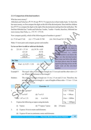 45
FRACTIONS, DECIMALS AND RATIONAL NUMBERS
Free distribution byT.S. Government 2020-21
2.3.1 Comparison of decimal numbers
Who has more money?
Abhishek and Neha have ` 375.50 and `375.75 respectively in their kiddy bank. To find who
hasmoremoney,wefirstcomparethedigitsontheleftofthedecimalpoint.Sinceboththechildren
have`375wecomparethedigitstotherightofthedecimalpointstartingfromthetenthplace.We
findthatAbhishekhas7tenthsandNehahas5tenths,7tenths>5tenths,therefore,Abhishekhas
more money than Neha, i.e., 375.75 > 375.50.
Nowcomparequickly,whichofthefollowingpairofnumbersisgreater?
(i) 37.65 and 37.60 (ii) 1.775 with 19.780 (iii) 364.10 and 363.10
Make 15 more pairs and compare greater and smaller.
Let us see how to add or subtract decimals.
(i) 221.85 + 37.10 (ii) 39.70 - 6.85
221.85 39.70
+37.10 - 06.85
258.95 32.85
Do This
Find (i) 0.25 + 5.30 (ii) 29.75 - 25.97.
Example9: The equal sides of an isosceles triangle are 3.5 cm each and the other side is 2.5
cm.Whatistheperimeterofthetriangle?
Solution: The sides of isosceles triangle are 3.5 cm, 3.5 cm and 2.5 cm. Therefore, the
perimeterofthegiventriangleis=sumoflengthsofthreesides=3.5cm+3.5cm
+ 2.5 cm = 9.5 cm
Exercise - 5
1. Which one is greater? 1 cm = 10 mm
(i) 0.7 or 0.07 (ii) 7 or 8.5 1 m = 100cm
(iii) 1.47 or 1.51 (iv) 6 or 0.66 1 km = 1000m
2. Expressthefollowingasrupeesusingdecimals. 1 kg = 1000gm
(i) 9 paise (ii) 77 rupees 7 paise (iii) 235 paise
3. (i) Express 10 cm in metre and kilometre.
(ii) Express45mmincentimeter,meterandkilometer.
While adding or subtracting
decimal numbers, the digits in
the same places must be added
or subtracted, i.e., while
writing numbers one below the
other, see that decimal points
must come one below the other.
Decimal places may be made
equal by placing zeroes on the
right side of the decimal
number.
S
C
E
R
T
T
E
L
A
N
G
A
N
A
 