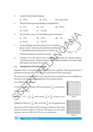 46 VII CLASS MATHEMATICS
4. Expressthefollowinginkilograms.
(i) 190 g (ii) 247 g (iii) 44 kg 80 gm
5. Writethefollowingdecimalnumbersinexpandedform.
(i) 55.5 (ii) 5.55 (iii) 303.03
(iv) 30.303 (v) 1234.56
6. Writetheplacevalueof 3 inthefollowingdecimalnumbers.
(i) 3.46 (ii) 32.46 (iii) 7.43
(iv) 90.30 (v) 794.037
7. Aruna and Radha start their journey from two different
places.Aand E.Aruna chose the path fromAto B then to
C, while Radha chose the path from E to D then to C.
Find who travelled more and by how much?
8. Upendra went to the market to buy vegetables. He brought 2 kg 250 gm tomatoes,
2kg500gmpotatoes,750gmladyfingersand125gmgreenchillies.Howmuchweight
did Upendra carry back to his house?
2.4 Multiplication of decimal numbers
Rajendraofclass7wentwithhismothertothebazartobuyvegetables.Theretheypurchased2.5
kg potatoes at the rate of ` 8.50 per kg. How much money do they need to pay?
Wecomeacrossvarioussituationsinday-to-daylifewhereweneedtoknowhowtomultiplytwo
decimals.Letusnowlearnthemultiplicationoftwodecimalnumbers.
Let us first multiply- 0.1 × 0.1
0.1 means one part of 10 parts. This is represented as
1
10
using fractions
andpictoriallyinFig.1.
Thus, 0.1 × 0.1 =
1 1
10 10
× which means
1
10
of
1
10
. So here we are
finding the 10th part of
1
10
. Thus, we divide
1
10
into 10 equal parts and
take one part. This is represented by one square in Figure 2. How many
squares are there in Figure 2? There are 100 squares. So one square
represents one out of 100 or 0.01. So we can conclude that
9.50 km
8.25 km
E
A B
D
C
7 km
3
.
7
5
k
m
2
.
1
0
k
m
4
Figure 1
Figure 1
S
C
E
R
T
T
E
L
A
N
G
A
N
A
 