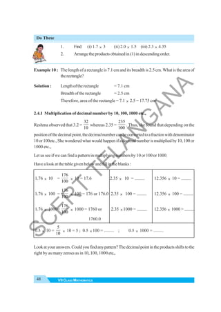 48 VII CLASS MATHEMATICS
Do These
1. Find (i) 1.7 × 3 (ii) 2.0 × 1.5 (iii) 2.3 × 4.35
2. Arrange the products obtained in (1) in descending order.
Example 10 : The length of a rectangle is 7.1 cm and its breadth is 2.5 cm. What is the area of
therectangle?
Solution : Lengthoftherectangle = 7.1 cm
Breadthoftherectangle = 2.5 cm
Therefore, area of the rectangle = 7.1 × 2.5 = 17.75 cm2
2.4.1 Multiplication of decimal number by 10, 100, 1000 etc.,
Reshma observed that 3.2 =
32
10
whereas 2.35 =
235
100
. Thus, she found that depending on the
positionofthedecimalpoint,thedecimalnumbercanbeconvertedtoafractionwithdenominator
10 or 100etc., She wondered what would happen if a decimal number is multiplied by 10, 100 or
1000 etc.,
Let us see if we can find a pattern in multiplying numbers by 10 or 100 or 1000.
Have a look at the table given below and fill in the blanks :
1.76 × 10 =
176
100
× 10 = 17.6 2.35 × 10 = ......... 12.356 × 10 = .........
1.76 × 100 =
176
100
× 100 = 176 or 176.0 2.35 × 100 = ......... 12.356 × 100 = .........
1.76 × 1000=
176
100
× 1000 = 1760 or 2.35 ×1000 = ......... 12.356 × 1000 = .........
1760.0
0.5 × 10 =
5
10
× 10 = 5 ; 0.5 ×100 = ......... ; 0.5 × 1000 = .........
Lookatyouranswers.Couldyoufindanypattern?Thedecimalpointintheproductsshiftstothe
right by as many zeroes as in 10, 100, 1000 etc,.
S
C
E
R
T
T
E
L
A
N
G
A
N
A
 
