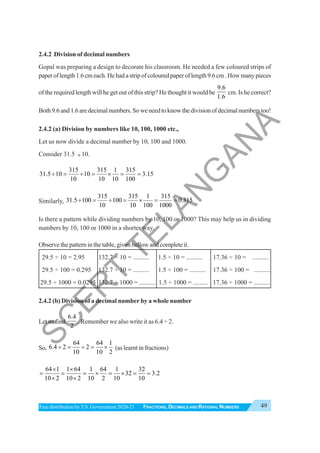 49
FRACTIONS, DECIMALS AND RATIONAL NUMBERS
Free distribution byT.S. Government 2020-21
2.4.2 Division of decimal numbers
Gopal was preparing a design to decorate his classroom. He needed a few coloured strips of
paperoflength1.6cmeach.Hehadastripofcolouredpaperoflength9.6cm.Howmanypieces
of the required length will he get out of this strip? He thought it would be
9.6
1.6
cm. Is he correct?
Both9.6and1.6aredecimalnumbers.Soweneedtoknowthedivisionofdecimalnumberstoo!
2.4.2 (a) Division by numbers like 10, 100, 1000 etc.,
Let us now divide a decimal number by 10, 100 and 1000.
Consider 31.5 ÷10.
315 315 1 315
31.5 10 10 3.15
10 10 10 100
÷ = ÷ = × = =
Similarly,
315 315 1 315
31.5 100 100 0.315
10 10 100 1000
÷ = ÷ = × = =
Is there a pattern while dividing numbers by 10, 100 or 1000? This may help us in dividing
numbers by 10, 100 or 1000 in a shorter way.
Observe the pattern in the table, given bellow and complete it.
29.5 ÷ 10 = 2.95 132.7 ÷ 10 = .......... 1.5 ÷ 10 = .......... 17.36 ÷ 10 = ..........
29.5 ÷ 100 = 0.295 132.7 ÷ 10 = .......... 1.5 ÷ 100 = .......... 17.36 ÷ 100 = ..........
29.5 ÷ 1000 = 0.0295 132.7 ÷ 1000 = .......... 1.5 ÷ 1000 = ......... 17.36 ÷ 1000 = ..........
2.4.2 (b) Division of a decimal number by a whole number
Let us find
6.4
2
. Remember we also write it as 6.4 ÷ 2.
So,
64 64 1
6.4 2 2
10 10 2
÷ = ÷ = × (as learnt in fractions)
64 1 1 64 1 64 1 32
32 3.2
10 2 10 2 10 2 10 10
× ×
= = = × = × = =
× ×
S
C
E
R
T
T
E
L
A
N
G
A
N
A
 