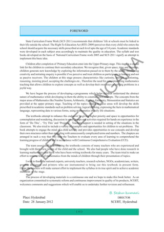 FOREWORD
State Curriculum Frame Work (SCF-2011) recommends that childrens’ life at schools must be linked to
their life outside the school. The Right To EducationAct (RTE-2009) perceives that every child who enters the
school should acquire the necessary skills prescribed at each level upto the age of 14 years.Academic standards
were developed in each subject area accordingly to maintain the quality in education. The syllabi and text
books developed on the basis of National Curriculum Frame work 2005 and SCF-2011 signify an attempt to
implement this basic idea.
Children after completion of Primary Education enter into the Upper Primary stage. This stage is a crucial
link for the children to continue their secondary education. We recognise that, given space, time and freedom,
children generate new knowledge by exploring the information passed on to them by the adults. Inculcating
creativity and initiating enquiry is possible if we perceive and treat children as participants in learning and not
as passive receivers. The children at this stage possess characteristics like curiosity, interest, questioning,
reasoning, insisting proof, accepting the challenges etc., Therefore the need for conceptualizing mathematics
teaching that allows children to explore concepts as well as develop their own ways of solving problems in a
joyful way.
We have begun the process of developing a programme which helps children understand the abstract
nature of mathematics while developing in them the ability to construct own concepts. The concepts from the
major areas of Mathematics like Number System,Arithmetic,Algebra, Geometry, Mensuration and Statistics are
provided at the upper primary stage. Teaching of the topics related to these areas will develop the skills
prescribed in academic standards such as problem solving, logical thinking, expressing the facts in mathematical
language, representing data in various forms, using mathematics in daily life situations.
The textbooks attempt to enhance this endeavor by giving higher priority and space to opportunities for
contemplation and wondering, discussion in small groups and activities required for hands on experience in the
form of ‘Do This’ , ‘Try This’ and ‘Projects’. Teachers support is needed in setting of the situations in the
classroom. We also tried to include a variety of examples and opportunities for children to set problems. The
book attempts to engage the mind of a child actively and provides opportunities to use concepts and develop
their own structures rather than struggling with unnecessarily complicated terms and numbers. The chapters are
arranged in such a way that they help the Teachers to evaluate every area of learning to comperehend the
learning progress of children and in accordance with Continuous Comprehensive Evaluation (CCE).
The team associated in developing the textbooks consists of many teachers who are experienced and
brought with them view points of the child and the school. We also had people who have done research in
learning mathematics and those who have been writing textbooks for many years. The team tried to make an
effort to remove fear of mathematics from the minds of children through their presentation of topics.
I wish to thank the national experts, university teachers, research scholars, NGOs, academicians, writers,
graphic designers and printers who are instrumental to bring out this textbook in present form.
I hope the teachers will make earnest effort to implement the syllabus in its true spirit and to achieve academic
standards at the stage.
The process of developing materials is a continuous one and we hope to make this book better. As an
organization committed to systematic reform and continuous improvement in quality of its products, SCERT,
welcomes comments and suggestions which will enable us to undertake further revision and refinement.
Place: Hyderabad DIRECTOR
Date: 28 January 2012 SCERT, Hyderabad
B. Seshu kumari
( vi )
S
C
E
R
T
T
E
L
A
N
G
A
N
A
 