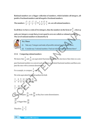 54 VII CLASS MATHEMATICS
Rational numbers are a bigger collection of numbers, which includes all integers, all
positive fractional numbers and all negative fractional numbers.
The numbers
7 5 7 2 1 4 17 6
, , , ,0, , , ,
3 2 7 7 4 4 5 1
− − − −
etc. are all rational numbers.
In all these we have a ratio of two integers, thus the numbers in the form of
p
q
, where p
and q are integers except that q is not equal to zero are called as rational numbers.
The set of rational numbers is denoted by Q
Try These
(i) Takeany5integersandmakeallpossiblerationalnumberswiththem.
(ii) Considerany5rationalnumbers.Findoutwhichintegersconstitutethem?
2.5.4 Comparingrationalnumbers
We know that
3
4
and
9
12
are equivalent fractional numbers. We also know that when we com-
parefractionalnumbersweconverteachofthemtoequivalentfractionalnumbersandthencom-
pare the ones with a common denominator.
For example, to compare
3
4
and
5
7
.
Wewriteequivalentfractionalnumbersforboth
3 6 9 12 15 18 21
, , , , ,
4 8 12 16 20 24 28
= and
5 10 15 20
, , .... ...
7 14 21 28
=
We can compare
21
28
with
20
28
as they have same denominators.
21
28
is bigger than
20
28
Therefore,
3 5
4 7
>
S
C
E
R
T
T
E
L
A
N
G
A
N
A
 