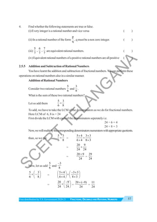 57
FRACTIONS, DECIMALS AND RATIONAL NUMBERS
Free distribution byT.S. Government 2020-21
4. Findwhetherthefollowingstatementsaretrueorfalse.
(i)Everyintegerisarationalnumberandviceversa ( )
(ii) In a rational number of the form
p
q
, q must be a non zero integer. ( )
(iii)
5 6 7
, ,
7 7 7
areequivalentrationalnumbers. ( )
(iv)Equivalentrationalnumbersofapositiverationalnumbersareallpositive ( )
2.5.5 Addition and Subtraction of Rational Numbers
Youhavelearnttheadditionandsubtractionoffractionalnumbers.Wecanperformthese
operationsonrationalnumbersalsoinasimilarmanner.
Addition of Rational Numbers
Consider two rational numbers
5
6
and
3
8
.
What is the sum of these two rational numbers?
Let us add them
5 3
6 8
+
To add, we have to take the LCM of the denominators as we do for fractional numbers.
Here LCM of 6, 8 is = 24
First divide the LCM with each of the denominators seperately i.e.
24 ÷ 6 = 4
24 ÷ 8 = 3
Now,wewillmultiplythecorrespondingdenominatorsnumeratorswithappropriatequotients.
than, so we get
5 3
6 8
+ =
5 4 3 3
6 4 8 3
× ×
+
× ×
=
20 9
24 24
+
=
20 9
24
+
=
29
24
Now, let us add
5
6
and
3
8
−
5 3
6 8
⎛ ⎞
+ −
⎜ ⎟
⎝ ⎠
=
5 4 3 3
6 4 8 3
× − ×
⎛ ⎞ ⎛ ⎞
+
⎜ ⎟ ⎜ ⎟
× ×
⎝ ⎠ ⎝ ⎠
=
20 9
24 24
−
⎛ ⎞
+ ⎜ ⎟
⎝ ⎠
=
20 ( 9)
24
+ −
=
11
24
S
C
E
R
T
T
E
L
A
N
G
A
N
A
 