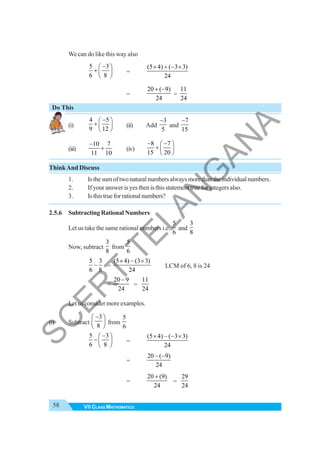 58 VII CLASS MATHEMATICS
We can do like this way also
5 3
6 8
−
⎛ ⎞
+ ⎜ ⎟
⎝ ⎠
=
(5 4) ( 3 3)
24
× + − ×
=
20 ( 9)
24
+ −
=
11
24
Do This
(i)
4 5
9 12
−
⎛ ⎞
+ ⎜ ⎟
⎝ ⎠
(ii) Add
3
5
−
and
7
15
−
(iii)
10 7
11 10
−
+ (iv)
8 7
15 20
− −
⎛ ⎞
+ ⎜ ⎟
⎝ ⎠
ThinkAnd Discuss
1. Isthesumoftwonaturalnumbersalwaysmorethantheindividualnumbers.
2. If your answer is yes then is this statement true for integers also.
3. Isthistrueforrationalnumbers?
2.5.6 Subtracting Rational Numbers
Let us take the same rational numbers i.e.
5
6
and
3
8
Now, subtract
3
8
from
5
6
5 3
6 8
− =
(5 4) (3 3)
24
× − ×
LCM of 6, 8 is 24
=
20 9
24
−
=
11
24
Let us consider more examples.
(i) Subtract
3
8
−
⎛ ⎞
⎜ ⎟
⎝ ⎠
from
5
6
5 3
6 8
−
⎛ ⎞
−⎜ ⎟
⎝ ⎠
=
(5 4) ( 3 3)
24
× − − ×
=
20 ( 9)
24
− −
=
20 (9)
24
+
=
29
24
S
C
E
R
T
T
E
L
A
N
G
A
N
A
 