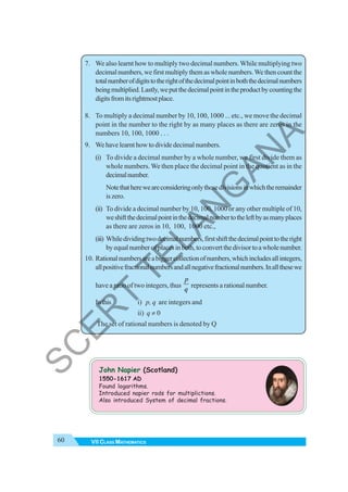 60 VII CLASS MATHEMATICS
7. We also learnt how to multiply two decimal numbers.While multiplying two
decimal numbers, we first multiply them as whole numbers.We then count the
totalnumberofdigitstotherightofthedecimalpointinboththedecimalnumbers
beingmultiplied.Lastly,weputthedecimalpointintheproductbycountingthe
digitsfromitsrightmostplace.
8. To multiply a decimal number by 10, 100, 1000 ... etc., we move the decimal
point in the number to the right by as many places as there are zeros in the
numbers 10, 100, 1000 . . .
9. Wehavelearnthowtodividedecimalnumbers.
(i) To divide a decimal number by a whole number, we first divide them as
whole numbers. We then place the decimal point in the quotient as in the
decimalnumber.
Notethathereweareconsideringonlythosedivisionsinwhichtheremainder
iszero.
(ii) To divide a decimal number by 10, 100, 1000 or any other multiple of 10,
weshiftthedecimalpointinthedecimalnumbertotheleftbyasmanyplaces
as there are zeros in 10, 100, 1000 etc.,
(iii) Whiledividingtwodecimalnumbers,firstshiftthedecimalpointtotheright
byequalnumberofplacesinboth,toconvertthedivisortoawholenumber.
10. Rationalnumbersareabiggercollectionofnumbers,whichincludesallintegers,
allpositivefractionalnumbersandallnegativefractionalnumbers.Inallthesewe
have a ratio of two integers, thus
p
q
represents a rational number.
Inthis i) p, q are integers and
ii) q ≠ 0
The set of rational numbers is denoted by Q
John Napier (Scotland)
1550-1617 AD
Found logarithms.
Introduced napier rods for multiplictions.
Also introduced System of decimal fractions.
S
C
E
R
T
T
E
L
A
N
G
A
N
A
 