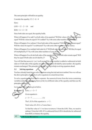 62 VII CLASS MATHEMATICS
Thesameprinciplewillholdinanequality.
Consider the equality 12–2 = 6 + 4
Here-
LHS = 12 – 2 = 10 and
RHS = 6 + 4 = 10
Since both sides are equal, the equality holds.
What will happen if we add 3 on both sides of an equation?Will the values of both sides remain
equal?Will the values be equal if 10 is added?Try with some other number of your choice.
What will happen if we subtract 5 from both sides of the equation?Will both sides remain equal?
Will the values be equal if 7 is subtracted?Try with some other numbers of your choice.
Whatwillhappenifwemultiplybothsidesby6?Willbothsidesremainequal?Willtheybeequal
if8multipliedby8?Trywithsomeothernumbersofyourchoice.
Whatwillhappenifwedividebothsidesoftheequationby5?Willbothsidesremainequal?Will
they be equal if both sides are divided by 2?
You will find that answer is ‘yes’in all cases. If the same number is added or subtracted on both
sidesorif bothsidesoftheequalityareeithermultipliedordividedbysamenumber;theequality
remainsunchanged.Thisprincipleofequalityisgoingtohelpinsolvingequationsahead.
3.2 Solving equations
Youhavealreadylearnthowtosolveequationsusingthetrialanderrormethod.Nowwewilluse
theaboveprinciplesofequalitytosolveequationsinamuchlessertime.
To solve equations we first need to separate the numerical terms from the terms containing
variables/unknowns by taking them on the two different sides of the equality and then use the
principlesofequality.
Letusstudytheexamplesgivenbelow.
Example 1 : Solve x + 3 = 7
Solution : Givenequationis
x + 3 = 7 ..................... (1)
The L.H.S of the equation is x + 3 .
Total value of L.H.S. is 3 more than x
To find the value of 'x' we have to remove 3 from the LHS. Thus, we need to
subtract 3 from the LHS. If 3 is subtracted from LHS it should also be subtracted
from RHS, to balance the equality.
S
C
E
R
T
T
E
L
A
N
G
A
N
A
 