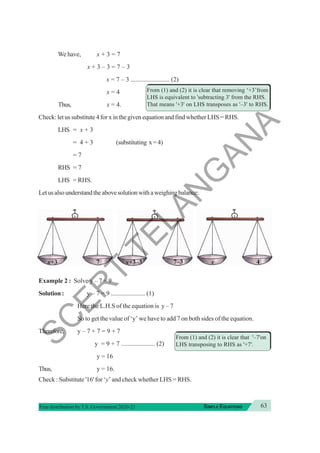 63
SIMPLE EQUATIONS
Free distribution byT.S. Government 2020-21
We have, x + 3 = 7
x + 3 – 3 = 7 – 3
x = 7 – 3 ........................ (2)
x = 4
Thus, x = 4.
Check: let us substitute 4 for x in the given equation and find whether LHS = RHS.
LHS = x + 3
= 4 + 3 (substituting x=4)
= 7
RHS = 7
LHS = RHS.
Letusalsounderstandtheabovesolutionwithaweighingbalance:
Example 2 : Solve y – 7 = 9
Solution : y – 7 = 9 ..................... (1)
Here the L.H.S of the equation is y – 7
So to get the value of ‘y’ we have to add 7 on both sides of the equation.
Therefore, y – 7 + 7 = 9 + 7
y = 9 + 7 ..................... (2)
y = 16
Thus, y = 16.
Check : Substitute '16' for ‘y’ and check whether LHS = RHS.
From (1) and (2) it is clear that removing ‘+3’from
LHS is equivalent to 'subtracting 3' from the RHS.
That means '+3' on LHS transposes as '–3' to RHS.
From (1) and (2) it is clear that '–7'on
LHS transposing to RHS as '+7'.
7–3
x+3–3
x+3 7 x 4
S
C
E
R
T
T
E
L
A
N
G
A
N
A
 