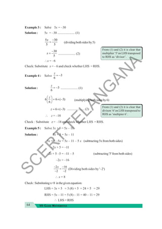 64 VII CLASS MATHEMATICS
Example 3 : Solve 5x = –30
Solution : 5x = –30 ..................... (1)
5 30
5 5
−
=
x
(dividingbothsidesby5)
30
5
−
=
x ..................... (2)
∴x = –6
Check: Substitute x = – 6 and check whether LHS = RHS.
Example 4 : Solve 3
6
z
= −
Solution : 3
6
= −
z
..................... (1)
6 6 ( 3)
6
⎛ ⎞
= × −
⎜ ⎟
⎝ ⎠
z
(multiplyingbothsidesby6)
6 ( 3)
= × −
z ..................... (2)
∴ z = –18
Check : Substitute z = –18 and check whether LHS = RHS.
Example 5 : Solve 3x + 5 = 5x – 11
Solution : 3x + 5 = 5x – 11
3x + 5 –5x = 5x – 11 – 5 x (subtracting5xfrombothsides)
–2x + 5 = –11
–2x + 5 –5 = –11 – 5 (subtracting '5' from both sides)
–2x = –16
2 16
2 2
x
− −
=
− −
(Dividing both sides by '–2')
∴ x = 8
Check:Substitutingx=8 inthegivenequation:
LHS = 3x + 5 = 3 (8) + 5 = 24 + 5 = 29
RHS = 5x – 11 = 5 (8) – 11 = 40 – 11 = 29
∴ LHS = RHS
From (1) and (2) it is clear that
divison ‘6’on LHS transposed to
RHS as ‘multipier 6’.
From (1) and (2) it is clear that
multiplier ‘5’on LHS transposed
to RHS as ‘divisor’.
S
C
E
R
T
T
E
L
A
N
G
A
N
A
 