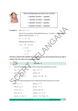 65
SIMPLE EQUATIONS
Free distribution byT.S. Government 2020-21
Thus, in transposing terms from L.H.S. to R.H.S.
‘+ quantity’ becomes ‘– quantity’
‘– quantity’ becomes ‘+ quantity’
‘× quantity’ becomes ÷ quantity
‘÷ quantity’ becomes ‘ × quantity’
Example 6 : Solve 12 = x + 3
Hereif12ismovedfromLHStoRHSitbecomes–12 andif x+3 ismovedfrom
RHS to LHS it becomes –x – 3.
i.e –x –3 = –12
Multiplyingbothsidesby –1
–1 (–x –3) = –1 (–12)
x + 3 =12
x = 12 –3
∴ x = 9
Therefore, if both LHS and RHS of an equation are moved (transposed) from one side to
another side, the values of terms remain same.
Exercise - 2
1. Solvethefollowingequationswithouttransposingandcheckyourresult.
(i) x + 5 = 9 (ii) y – 12 = –5
(iii) 3x + 4 = 19 (iv) 9z = 81
(v) 3x + 8 = 5x + 2 (vi) 5y + 10 = 4y – 10
2. Solvethefollowingequationsbytransposingthetermsandcheckyourresult.
(i) 2 + y = 7 (ii) 2a – 3 = 5
(iii) 10 - q = 6 (iv) 2t – 5 = 3
(v) 14 = 27 – x (vi) 5 (x+4) = 35
(vii) –3x = 15 (viii) 5x –3 = 3x – 5
(ix) 3y + 4 = 5y – 4 (x) 3 (x – 3) = 5 (2x + 1)
S
C
E
R
T
T
E
L
A
N
G
A
N
A
 