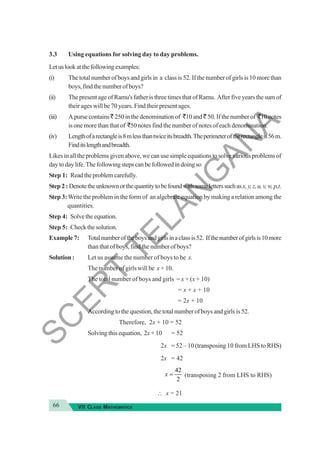 66 VII CLASS MATHEMATICS
3.3 Using equations for solving day to day problems.
Letuslookatthefollowingexamples:
(i) The total number of boys and girls in a class is 52. If the number of girls is 10 more than
boys, find the number of boys?
(ii) The present age of Ramu's father is three times that of Ramu. After five years the sum of
their ages will be 70 years. Find their present ages.
(iii) A purse contains ` 250 in the denomination of `10 and ` 50. If the number of `10 notes
is one more than that of `50 notes find the number of notes of each denomination.
(iv) Lengthofarectangleis8mlessthantwiceitsbreadth.Theperimeteroftherectangleis56m.
Finditslengthandbreadth.
Likes in all the problems given above, we can use simple equations to solve various problems of
day to day life. The following steps can be followed in doing so
Step 1: Readtheproblemcarefully.
Step 2 : Denotetheunknownorthequantitytobefoundwithsomeletterssuchasx,y,z,u,v,w,p,t.
Step 3:Write the problem in the form of an algebraic equation by making a relation among the
quantities.
Step 4: Solvetheequation.
Step 5: Checkthesolution.
Example 7: Totalnumberoftheboysandgirlsinaclassis52. Ifthenumberofgirlsis10more
than that of boys, find the number of boys?
Solution : Let us assume the number of boys to be x.
The number of girls will be x + 10.
The total number of boys and girls = x + (x + 10)
= x + x + 10
= 2x + 10
According to the question, the total number of boys and girls is 52.
Therefore, 2x + 10 = 52
Solving this equation, 2x + 10 = 52
2x = 52 – 10 (transposing 10 from LHS to RHS)
2x = 42
42
2
x = (transposing 2 from LHS to RHS)
∴ x = 21
S
C
E
R
T
T
E
L
A
N
G
A
N
A
 