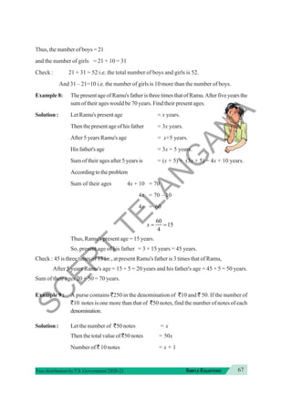 67
SIMPLE EQUATIONS
Free distribution byT.S. Government 2020-21
Thus, the number of boys = 21
and the number of girls = 21 + 10 = 31
Check : 21 + 31 = 52 i.e. the total number of boys and girls is 52.
And 31 – 21=10 i.e. the number of girls is 10 more than the number of boys.
Example 8: The present age of Ramu's father is three times that of Ramu.After five years the
sum of their ages would be 70 years. Find their present ages.
Solution : Let Ramu's present age = x years.
Then the present age of his father = 3x years.
After 5 years Ramu's age = x+5 years.
Hisfather'sage = 3x + 5 years.
Sum of their ages after 5 years is = (x + 5) + (3x + 5) = 4x + 10 years.
According to the problem
Sum of their ages 4x + 10 = 70
4x = 70 – 10
4x = 60
60
15
4
x = =
Thus, Ramu's present age = 15 years.
So, present age of his father = 3 × 15 years = 45 years.
Check : 45 is three times of 15 i.e., at present Ramu's father is 3 times that of Ramu,
After 5 years Ramu's age = 15 + 5 = 20 years and his father's age = 45 + 5 = 50 years.
Sum of their ages 20 + 50 = 70 years.
Example 9 : A purse contains `250 in the denomination of `10 and ` 50. If the number of
`10 notes is one more than that of `50 notes, find the number of notes of each
denomination.
Solution : Let the number of `50 notes = x
Then the total value of `50 notes = 50x
Number of ` 10 notes = x + 1
S
C
E
R
T
T
E
L
A
N
G
A
N
A
 