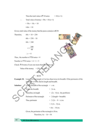 68 VII CLASS MATHEMATICS
Then the total value of ` 10 notes = 10 (x+1)
∴ Total value of money = 50x + 10 (x+1)
= 50x + 10x + 10
=60x + 10
Given, total value of the money that the purse contains is 250
Therefore, 60x + 10 = 250
60x = 250 – 10
60x = 240
240
60
x =
∴x = 4
Thus, the number of `50 notes = 4
Number of `10 notes = 4 + 1 = 5
Check :`10 notes (5) are one more than `50 notes (4).
Valueofthemoney = (50×4) + (10×5)
= 200 + 50
= 250
Example 10: Length of a rectangle is 8 m less than twice its breadth. If the perimeter of the
rectangle is 56 m, find its length and breadth.
Solution : Let the breadth of the rectangle = x m.
Twice the breadth = 2x m.
Therefore,itslength = (2x – 8) m. (by problem)
Perimeteroftherectangle = 2 (length + breadth)
Thus,perimeter = 2 (2x – 8 + x) m.
= 2 (3x – 8) m.
= (6x – 16) m.
Given, the perimeter of the rectangle is 56 m.
Therefore, 6x – 16 = 56
S
C
E
R
T
T
E
L
A
N
G
A
N
A
 