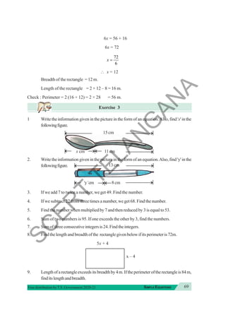 69
SIMPLE EQUATIONS
Free distribution byT.S. Government 2020-21
6x = 56 + 16
6x = 72
72
6
x =
∴ x = 12
Breadth of the rectangle = 12 m.
Length of the rectangle = 2 × 12 – 8 = 16 m.
Check : Perimeter = 2 (16 + 12) = 2 × 28 = 56 m.
Exercise 3
1 Write the information given in the picture in the form of an equation.Also, find 'x' in the
followingfigure.
2. Write the information given in the picture in the form of an equation.Also, find 'y' in the
followingfigure.
3. If we add 7 to twice a number, we get 49. Find the number.
4. If we subtract 22 from three times a number, we get 68. Find the number.
5. Find the number when multiplied by 7 and then reduced by 3 is equal to 53.
6. Sum of two numbers is 95. If one exceeds the other by 3, find the numbers.
7. Sum of three consecutive integers is 24. Find the integers.
8. Find the length and breadth of the rectangle given below if its perimeter is 72m.
5x + 4
x – 4
9. Lengthofarectangleexceedsitsbreadthby4m.Iftheperimeteroftherectangleis84m,
finditslengthandbreadth.
11 cm
x cm
15 cm
13 cm
8 cm
‘y’cm
S
C
E
R
T
T
E
L
A
N
G
A
N
A
 