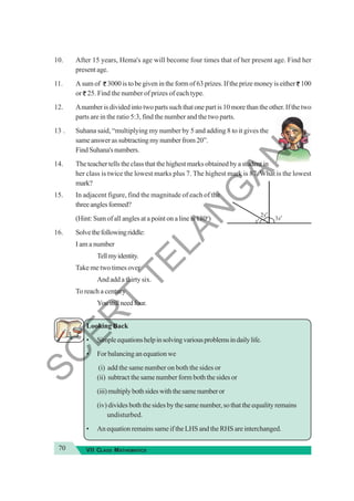70 VII CLASS MATHEMATICS
10. After 15 years, Hema's age will become four times that of her present age. Find her
present age.
11. Asumof 3000 is to be given in the form of 63 prizes. If the prize money is either 100
or 25. Find the number of prizes of each type.
12. Anumber is divided into two parts such that one part is 10 more than the other. If the two
parts are in the ratio 5:3, find the number and the two parts.
13 . Suhana said, “multiplying my number by 5 and adding 8 to it gives the
sameanswerassubtractingmynumberfrom20”.
FindSuhana'snumbers.
14. The teacher tells the class that the highest marks obtained by a student in
her class is twice the lowest marks plus 7. The highest mark is 87. What is the lowest
mark?
15. In adjacent figure, find the magnitude of each of the
threeanglesformed?
(Hint: Sum of all angles at a point on a line is 180o
)
16. Solvethefollowingriddle:
I am a number
Tellmyidentity.
Take me two times over
And add a thirty six.
To reach a century
Youstillneedfour.
Looking Back
• Simpleequationshelpinsolvingvariousproblemsindailylife.
• Forbalancinganequationwe
(i) add the same number on both the sides or
(ii) subtract the same number form both the sides or
(iii)multiplybothsideswiththesamenumberor
(iv) divides both the sides by the same number, so that the equality remains
undisturbed.
• An equation remains same if the LHS and the RHS are interchanged.
S
C
E
R
T
T
E
L
A
N
G
A
N
A
 