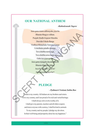 ( vi )
OUR NATIONAL ANTHEM
-Rabindranath Tagore
Jana-gana-mana-adhinayaka,jayahe
Bharata-bhagya-vidhata.
Punjab-Sindh-Gujarat-Maratha
Dravida-Utkala-Banga
Vindhya-Himachala-Yamuna-Ganga
Uchchhala-jaladhi-taranga.
Tavashubhanamejage,
Tavashubhaasisamage,
Gahetavajayagatha,
Jana-gana-mangala-dayakajayahe
Bharata-bhagya-vidhata.
Jaya he! jaya he! jaya he!
Jaya jaya jaya, jaya he!!
PLEDGE
- Pydimarri Venkata Subba Rao
“Indiaismycountry.AllIndiansaremybrothersandsisters.
I love my country, and I am proud of its rich and varied heritage.
I shall always strive to be worthy of it.
I shall give my parents, teachers and all elders respect,
and treat everyone with courtesy. I shall be kind to animals
To my country and my people, I pledge my devotion.
Intheirwell-beingandprosperityaloneliesmyhappiness.”
S
C
E
R
T
T
E
L
A
N
G
A
N
A
 