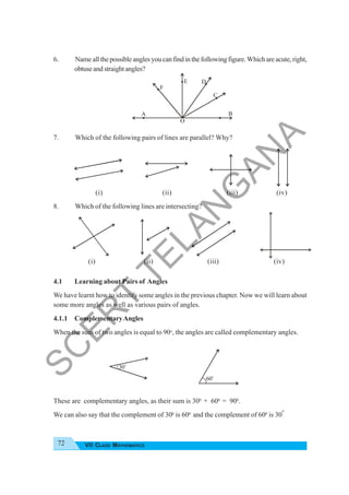 72 VII CLASS MATHEMATICS
6. Nameallthepossibleanglesyoucanfindinthefollowingfigure.Whichareacute,right,
obtuseandstraightangles?
7. Which of the following pairs of lines are parallel? Why?
(i) (ii) (iii) (iv)
8. Which of the following lines are intersecting?
(i) (ii) (iii) (iv)
4.1 Learning about Pairs of Angles
We have learnt how to identify some angles in the previous chapter. Now we will learn about
some more angles as well as various pairs of angles.
4.1.1 ComplementaryAngles
When the sum of two angles is equal to 90o
, the angles are called complementary angles.
These are complementary angles, as their sum is 300
+ 600
= 900
.
We can also say that the complement of 300
is 600
and the complement of 600
is 30
o
.
A B
C
D
E
F
O
30
o
60o
S
C
E
R
T
T
E
L
A
N
G
A
N
A
 