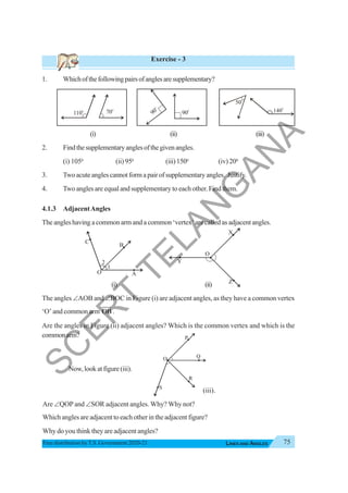 75
LINES AND ANGLES
Free distribution byT.S. Government 2020-21
Exercise - 3
1. Whichofthefollowingpairsofanglesaresupplementary?
(i) (ii) (iii)
2. Findthesupplementaryanglesofthegivenangles.
(i) 1050
(ii) 950
(iii)1500
(iv) 200
3. Twoacuteanglescannotformapairofsupplementaryangles. Justify.
4. Two angles are equal and supplementary to each other. Find them.
4.1.3 AdjacentAngles
The angles having a common arm and a common ‘vertex’ are called as adjacent angles.
(i) (ii)
The angles ∠AOB and ∠BOC in Figure (i) are adjacent angles, as they have a common vertex
‘O’ and common arm OB
JJJ
G
.
Are the angles in Figure (ii) adjacent angles? Which is the common vertex and which is the
commonarm?
70
o
110
o
90
o
90
o
50
o
140
o
A
O
B
C
1
2
Z
O
X
Y
R
O
P
Q
S
Now,lookatfigure(iii).
Are ∠QOP and ∠SOR adjacent angles. Why? Why not?
Which angles are adjacent to each other in the adjacent figure?
Why do you think they are adjacent angles?
(iii).
S
C
E
R
T
T
E
L
A
N
G
A
N
A
 