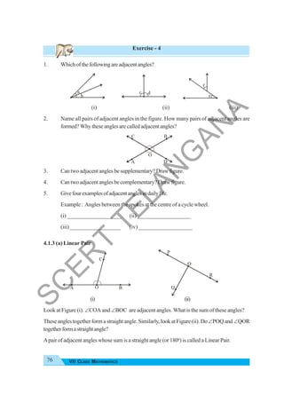 76 VII CLASS MATHEMATICS
Exercise - 4
1. Whichofthefollowingareadjacentangles?
(i) (ii) (iii)
2. Name all pairs of adjacent angles in the figure. How many pairs of adjacent angles are
formed? Why these angles are called adjacent angles?
3. Can two adjacent angles be supplementary? Draw figure.
4. Can two adjacent angles be complementary? Draw figure.
5. Givefourexamplesofadjacentanglesindailylife.
Example : Angles between the spokes at the centre of a cycle wheel.
(i) ___________________ (ii) ___________________
(iii) __________________ (iv) ___________________
4.1.3 (a) Linear Pair
(i) (ii)
Look at Figure (i). ∠COA and ∠BOC are adjacent angles. What is the sum of these angles?
These angles together form a straight angle. Similarly, look at Figure (ii). Do∠POQ and∠QOR
togetherformastraightangle?
Apair of adjacent angles whose sum is a straight angle (or 1800
) is called a Linear Pair.
b
a d
c
e
f
B
A
C
D
O
O
C
A B
O
Q
R
P
S
C
E
R
T
T
E
L
A
N
G
A
N
A
 