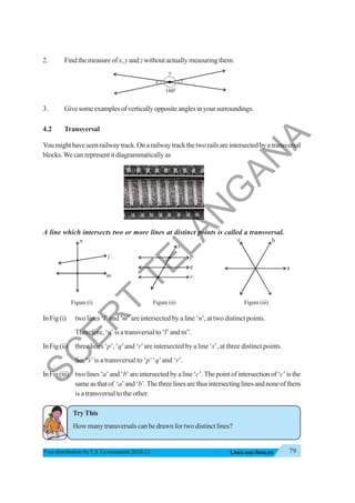 79
LINES AND ANGLES
Free distribution byT.S. Government 2020-21
2. Find the measure ofx,y and zwithout actually measuring them.
3. Givesomeexamplesofverticallyoppositeanglesinyoursurroundings.
4.2 Transversal
Youmighthaveseenrailwaytrack.Onarailwaytrackthetworailsareintersectedbyatransversal
blocks.We can represent it diagrammatically as
A line which intersects two or more lines at distinct points is called a transversal.
Figure (i) Figure (ii) Figure(iii)
InFig(i) two lines ‘l’ and ‘m’ are intersected by a line ‘n’, at two distinct points.
Therefore, ‘n’ is a transversal to ‘l’ and m”.
InFig(ii) three lines ‘p’, ‘q’and ‘r’are intersected by a line ‘s’, at three distinct points.
So, ‘s’is a transversal to ‘p’‘q’and ‘r’.
InFig(iii) twolines‘a’and‘b’areintersectedbyaline‘c’.Thepointofintersectionof‘c’isthe
sameasthatof ‘a’and‘b’.Thethreelinesarethusintersectinglinesandnoneofthem
is a transversal to the other.
TryThis
How many transversals can be drawn for two distinct lines?
x
160o
y
z
l
m
n
p
q
r
s
a
b
c
S
C
E
R
T
T
E
L
A
N
G
A
N
A
 