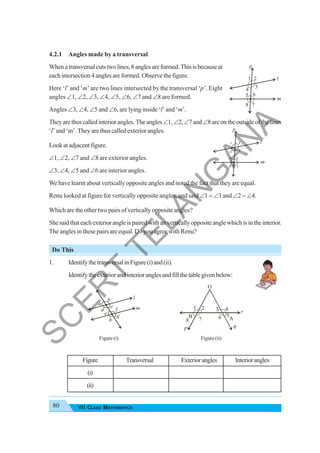80 VII CLASS MATHEMATICS
4.2.1 Angles made by a transversal
Whenatransversalcutstwolines,8anglesareformed.Thisisbecauseat
each intersection 4 angles are formed. Observe the figure.
Here ‘l’ and ‘m’ are two lines intersected by the transversal ‘p’. Eight
angles ∠1, ∠2, ∠3, ∠4, ∠5, ∠6, ∠7 and ∠8 are formed.
Angles ∠3, ∠4, ∠5 and ∠6, are lying inside ‘l’ and ‘m’.
Theyarethuscalledinteriorangles.Theangles∠1,∠2,∠7and∠8areontheoutsideofthelines
‘l’ and ‘m’. They are thus called exterior angles.
Look at adjacent figure.
∠1, ∠2, ∠7 and ∠8 are exterior angles.
∠3, ∠4, ∠5 and ∠6 are interior angles.
We have learnt about vertically opposite angles and noted the fact that they are equal.
Renu looked at figure for vertically opposite angles, and said ∠1 = ∠3 and ∠2 = ∠4.
Which are the other two pairs of vertically opposite angles?
Shesaidthateachexteriorangleispairedwithanverticallyoppositeanglewhichisintheinterior.
The angles in these pairs are equal. Do you agree with Renu?
Do This
1. IdentifythetransversalinFigure(i)and(ii).
Identifytheexteriorandinterioranglesandfillthetablegivenbelow:
Figure (i) Figure (ii)
Figure Transversal Exteriorangles Interiorangles
(i)
(ii)
m
p
l
2
1
5
3
8
6
4
7
m
l
a
b
c
d
e
f
g
h
p q
r
B
1 2 3 4
5
6
7
8
O
A
S
C
E
R
T
T
E
L
A
N
G
A
N
A
 