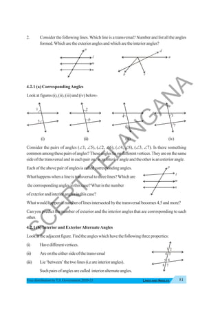 81
LINES AND ANGLES
Free distribution byT.S. Government 2020-21
2. Consider the following lines. Which line is a transversal? Number and list all the angles
formed.Whicharetheexterioranglesandwhicharetheinteriorangles?
4.2.1 (a) CorrespondingAngles
Lookatfigures(i),(ii),(iii)and(iv)below-
(i) (ii) (iii) (iv)
Consider the pairs of angles (∠1, ∠5), (∠2, ∠6), (∠4, ∠8), (∠3, ∠7). Is there something
commonamongthesepairsofangles?Theseangleslieondifferentvertices.Theyareonthesame
side of the transversal and in each pair one is an interior angle and the other is an exterior angle.
Each of the above pair of angles is called corresponding angles.
What happens when a line is transversal to three lines? Which are
the corrosponding angles in this case? What is the number
ofexteriorandinterioranglesinthiscase?
What would happen if number of lines intersected by the transversal becomes 4,5 and more?
Can you predict the number of exterior and the interior angles that are corrosponding to each
other.
4.2.1 (b) Interior and ExteriorAlternateAngles
Lookattheadjacentfigure.Findtheangleswhichhavethefollowingthreeproperties:
(i) Havedifferentvertices.
(ii) Are on the either side of the transversal
(iii) Lie‘between’thetwolines(i.eareinteriorangles).
Such pairs of angles are called interior alternate angles.
1
5
2
6
4
8
3
7
l
m
n
p
a
b c
d
1
3
4
5 6
2
7
8
S
C
E
R
T
T
E
L
A
N
G
A
N
A
 