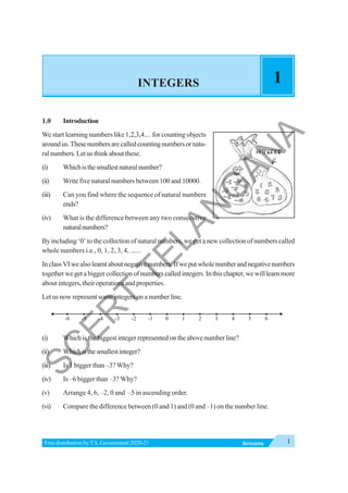 1
INTEGERS
Free distribution byT.S. Government 2020-21
INTEGERS 1
1.0 Introduction
We start learning numbers like 1,2,3,4.... for counting objects
aroundus.Thesenumbersarecalledcountingnumbersornatu-
ral numbers. Let us think about these.
(i) Whichisthesmallestnaturalnumber?
(ii) Write five natural numbers between 100 and 10000.
(iii) Can you find where the sequence of natural numbers
ends?
(iv) What is the difference between any two consecutive
naturalnumbers?
By including ‘0’ to the collection of natural numbers, we get a new collection of numbers called
whole numbers i.e., 0, 1, 2, 3, 4, ......
InclassVIwealsolearntaboutnegativenumbers.Ifweputwholenumberandnegativenumbers
togetherwegetabiggercollectionofnumberscalledintegers.Inthischapter,wewilllearnmore
about integers, their operations and properties.
Let us now represent some integers on a number line.
(i) Whichisthebiggestintegerrepresentedontheabovenumberline?
(ii) Whichisthesmallestinteger?
(iii) Is 1 bigger than –3? Why?
(iv) Is –6 bigger than –3? Why?
(v) Arrange 4, 6, –2, 0 and –5 in ascending order.
(vi) Compare the difference between (0 and 1) and (0 and –1) on the number line.
0 1 2 3 4 5 6
-1
-2
-3
-4
-5
-6
S
C
E
R
T
T
E
L
A
N
G
A
N
A
 