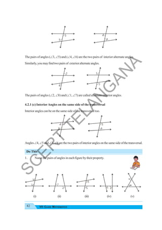 82 VII CLASS MATHEMATICS
The pairs of angles (∠3, ∠5) and (∠4, ∠6) are the two pairs of interior alternate angles.
Similarly,youmayfindtwopairsof exterioralternateangles.
The pairs of angles (∠2, ∠8) and (∠1, ∠7) are called alternate exterior angles.
4.2.1 (c) InteriorAngles on the same side of the transversal
Interior angles can be on the same side of the transversal too.
Angles∠4,∠5and∠3,∠6arethetwopairsofinterioranglesonthesamesideofthetransversal.
Do This
1. Name the pairs of angles in each figure by their property.
(i) (ii) (iii) (iv) (v)
2
8
1
7
4
5
3
6
1
2 3
4
5
6 7 8
3
5
4
6
S
C
E
R
T
T
E
L
A
N
G
A
N
A
 