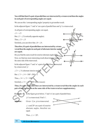 84 VII CLASS MATHEMATICS
You will find that if a pairof parallel lines are intersected by a transversal then the angles
in each pair of corresponding angles are equal.
We can use this ‘corresponding angles’property to get another result.
In the adjacent figure ‘l’ and ‘m’ are a pair of parallel lines and ‘p’ is a transversal.
As all pairs of corresponding angles are equal,
∠1 = ∠5
But∠1= ∠3 (vertically opposite angles)
Thus, ∠3 = ∠5
Similarly, you can show that ∠4 = ∠6 .
Therefore, if a pair of parallel lines are intersected by a trans-
versal then the angles in each pair of alternate interior angles
are equal.
Doyoufindthesameresultforexterioralternateangles?Try.
Now, we find one more interesting result about interior angles on
the same side of the transversal.
In the adjacent figure ‘l’and‘m’ a pair of parallel lines intersected
by a transversal ‘p’.
∠ 3 = ∠ 5 ( alternate interior angles)
But ∠ 3 + ∠ 4 = 1800
(Why?)
Thus, ∠ 4 + ∠ 5 = 1800
Similarly ∠ 3 + ∠ 6 = 1800
(Give reason)
Thus, if a pair of parallel lines are intersected by a transversal then the angles in each
pair of interior angles on the same side of the transversal are supplementary.
Example 1 : In the figure given below, ‘l’and ‘m’are a pair of parallel lines.
‘p’ is a transversal. Find ‘x’.
Solution : Given l || m, p is a transversal.
∠ x and 200
are a pair of exterior
alternate angles, therefore are
equal.
Thus, ∠ x = 200
.
1
5
l
m
2
3
4
6
7
8
P
1
5
l
m
2
3
4
6
7
8
P
l
m
20
o
x
S
C
E
R
T
T
E
L
A
N
G
A
N
A
 