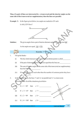 87
LINES AND ANGLES
Free distribution byT.S. Government 2020-21
Thus, if a pair of lines are intersected by a transversal and the interior angles on the
same side of the transversal are supplementary then the lines are parallel.
Example 2 : In the figure given below, two angles are marked as 300
each.
IsAB || CD? How?
Solution : Thegivenanglesformapairofinterioralternateangleswithtransversal BC .
As the angles are equal, AB || CD.
Exercise - 7
1. Filluptheblanks-
(i) Thelinewhichintersectstwoormorelinesatdistinctpointsiscalled_________
(ii) Ifthepairofalternateinterioranglesareequalthenthelinesare_____________
(iii) The sum of interior angles on the same side of the transversal are supplementary
then the lines are ___________
(iv) If two lines intersect each other then the number of common points they have
_____________.
2. In the adjacent figure, the lines ‘l’ and ‘m’ are parallel and ‘n’ is a transversal.
Fillintheblanks forallthesituationsgivenbelow-
(i) If ∠ 1 = 800
then ∠ 2 = ______________
(ii) If ∠ 3 = 450
then ∠ 7 = ______________
(iii) If ∠ 2 = 900
then ∠ 8 = ______________
(iv) If ∠ 4 = 1000
then ∠ 8 = ______________
1
5
l
m
2
3
4
6
7
8
n
30
o
30
o
A B
C D
S
C
E
R
T
T
E
L
A
N
G
A
N
A
 