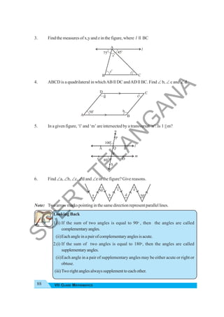 88 VII CLASS MATHEMATICS
3. Find the measures of x,y and z in the figure, where l ll BC
4. ABCD is a quadrilateral in whichAB ll DC andAD ll BC. Find ∠ b, ∠ c and ∠ d.
5. In a given figure, ‘l’ and ‘m’ are intersected by a transversal ‘n’. Is l || m?
6. Find ∠a, ∠b, ∠c, ∠d and ∠e in the figure? Give reasons.
Note: Twoarrowmarkspointinginthesamedirectionrepresentparallellines.
Looking Back
1.(i) If the sum of two angles is equal to 90o
, then the angles are called
complementaryangles.
(ii)Eachangleinapairofcomplementaryanglesisacute.
2.(i) If the sum of two angles is equal to 180o
, then the angles are called
supplementaryangles.
(ii)Each angle in a pair of supplementary angles may be either acute or right or
obtuse.
(iii)Tworightanglesalwayssupplementtoeachother.
A
50o
B
C
D
b
c
d
x
o
A
y
o
z
o
75o
45o
B C
l
100o
80o
l
m
n
B
Q
D
S
P
A
C
R
50
o
a
50
o
b
c
d
e
S
C
E
R
T
T
E
L
A
N
G
A
N
A
 