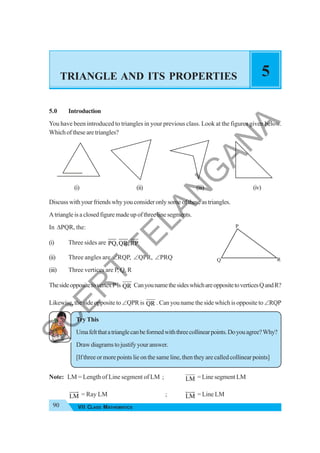 90 VII CLASS MATHEMATICS
TRIANGLE AND ITS PROPERTIES 5
5.0 Introduction
You have been introduced to triangles in your previous class. Look at the figures given below.
Whichofthesearetriangles?
(i) (ii) (iii) (iv)
Discusswithyourfriendswhyyouconsideronlysomeoftheseastriangles.
Atriangleisaclosedfiguremadeupofthreelinesegments.
In ΔPQR, the:
(i) Three sides are PQ,QR,RP
(ii) Three angles are ∠RQP, ∠QPR, ∠PRQ
(iii) Three vertices are P, Q, R
ThesideoppositetovertexPis QR CanyounamethesideswhichareoppositetoverticesQandR?
Likewise, the side opposite to∠QPRis QR . Can you name the side which is opposite to∠RQP
Try This
Umafeltthatatrianglecanbeformedwiththreecollinearpoints.Doyouagree?Why?
Drawdiagramstojustifyyouranswer.
[If three or more points lie on the same line, then they are called collinear points]
Note: LM = Length of Line segment of LM ; LM = Line segment LM
LM
JJJG
= Ray LM ; LM
HJJG
= Line LM
P
Q R
S
C
E
R
T
T
E
L
A
N
G
A
N
A
 
