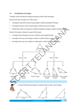 Triangle and Its Properties 91
TRIANGLE AND ITS PROPERTIES
Free distribution byT.S. Government 2020-21
5.1 Classification of triangles
Triangles can be classified according to properties of their sides and angles.
Based on the sides, triangles are of three types:
• AtrianglehavingallthreesidesofequallengthiscalledanEquilateralTriangle.
• AtrianglehavingtwosidesofequallengthiscalledanIsoscelesTriangle.
• Ifallthethreesidesofatriangleareofdifferentlength,thetriangleiscalledaScaleneTriangle.
Based on the angles, triangles are again of three types:
• Atrianglewhoseallanglesareacuteiscalledanacute-angledtriangle.
• Atrianglewhoseanyoneofanglesisobtuseiscalledanobtuse-angledtriangle.
• Atrianglewhoseanyoneofanglesisarightangleiscalledaright-angledtriangle.
Do This
1. Classifythefollowingtrianglesaccordingtotheir(i)sides and(ii)angles.
8 cm
8 cm
5
c
m
A
B C
5cm
3
c
m
3
c
m
5cm
4
c
m
3cm
3cm
3
c
m
3
c
m
30
o
90
o
60
o
70o
60
o
50
o
30
o
110o
40o
Triangles
Based on sides
Equilateral
triangle
Isosceles
triangle
Scalene triangle Acute-angled
triangle
Right-angled
triangle
Obtuse-angled
triangle
Based on angles
6 cm
8
cm
1
0
c
m
N E
T
7 cm
7
cm
M N
L
S
C
E
R
T
T
E
L
A
N
G
A
N
A
 