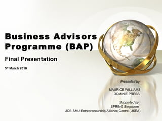 Business Advisor s
Prog r amme (BAP)
Final Presentation
5th March 2010



                                                       Presented by:

                                                MAURICE WILLIAMS
                                                  DOMINIE PRESS

                                                       Supported by:
                                                  SPRING Singapore
                     UOB-SMU Entrepreneurship Alliance Centre (USEA)
 