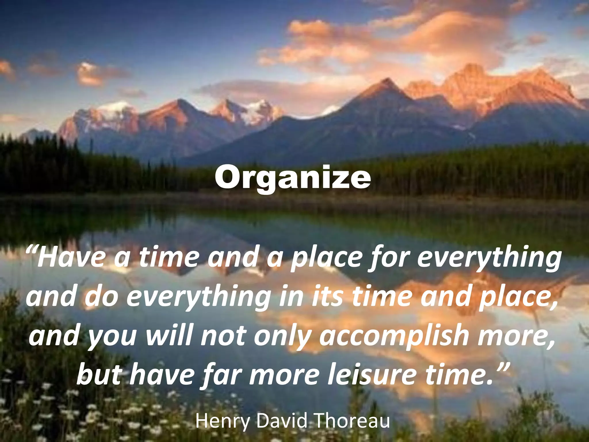 Organize
“Have a time and a place for everything
and do everything in its time and place,
and you will not only accomplish more,
but have far more leisure time.”
Henry David Thoreau
 