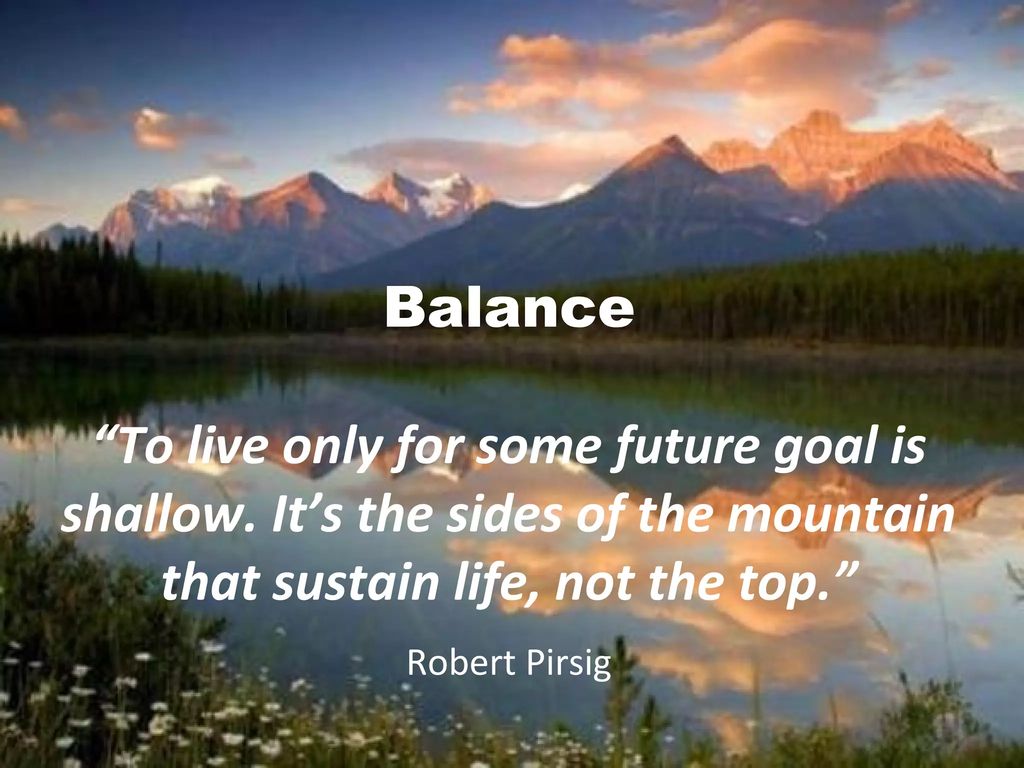 Balance
“To live only for some future goal is
shallow. It’s the sides of the mountain
that sustain life, not the top.”
Robert Pirsig
 