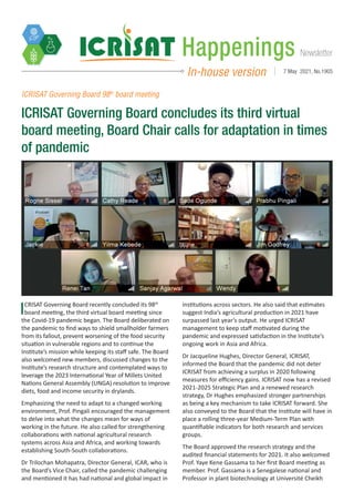 Newsletter
Happenings
In-house version 7 May 2021, No.1905
ICRISAT Governing Board recently concluded its 98th
board meeting, the third virtual board meeting since
the Covid-19 pandemic began. The Board deliberated on
the pandemic to find ways to shield smallholder farmers
from its fallout, prevent worsening of the food security
situation in vulnerable regions and to continue the
Institute’s mission while keeping its staff safe. The Board
also welcomed new members, discussed changes to the
Institute’s research structure and contemplated ways to
leverage the 2023 International Year of Millets United
Nations General Assembly (UNGA) resolution to improve
diets, food and income security in drylands.
Emphasizing the need to adapt to a changed working
environment, Prof. Pingali encouraged the management
to delve into what the changes mean for ways of
working in the future. He also called for strengthening
collaborations with national agricultural research
systems across Asia and Africa, and working towards
establishing South-South collaborations.
Dr Trilochan Mohapatra, Director General, ICAR, who is
the Board’s Vice Chair, called the pandemic challenging
and mentioned it has had national and global impact in
institutions across sectors. He also said that estimates
suggest India’s agricultural production in 2021 have
surpassed last year’s output. He urged ICRISAT
management to keep staff motivated during the
pandemic and expressed satisfaction in the Institute’s
ongoing work in Asia and Africa.
Dr Jacqueline Hughes, Director General, ICRISAT,
informed the Board that the pandemic did not deter
ICRISAT from achieving a surplus in 2020 following
measures for efficiency gains. ICRISAT now has a revised
2021-2025 Strategic Plan and a renewed research
strategy, Dr Hughes emphasized stronger partnerships
as being a key mechanism to take ICRISAT forward. She
also conveyed to the Board that the Institute will have in
place a rolling three-year Medium-Term Plan with
quantifiable indicators for both research and services
groups.
The Board approved the research strategy and the
audited financial statements for 2021. It also welcomed
Prof. Yaye Kene Gassama to her first Board meeting as
member. Prof. Gassama is a Senegalese national and
Professor in plant biotechnology at Université Cheikh
ICRISAT Governing Board 98th
board meeting
ICRISAT Governing Board concludes its third virtual
board meeting, Board Chair calls for adaptation in times
of pandemic
 