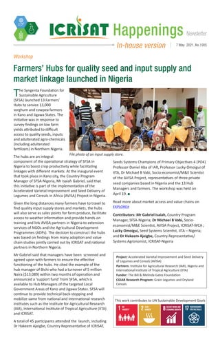 Newsletter
Happenings
In-house version 7 May 2021, No.1905
Workshop
Farmers’ Hubs for quality seed and input supply and
market linkage launched in Nigeria
The Syngenta Foundation for
Sustainable Agriculture
(SFSA) launched 13 Farmers’
Hubs to service 13,000
sorghum and cowpea farmers
in Kano and Jigawa States. The
initiative was in response to
survey findings on low farm
yields attributed to difficult
access to quality seeds, inputs
and adulterated agro-chemicals
(including adulterated
fertilizers) in Northern Nigeria.
The hubs are an integral
component of the operational strategy of SFSA in
Nigeria to boost crop productivity while facilitating
linkages with different markets. At the inaugural event
that took place in Kano city, the Country Program
Manager of SFSA-Nigeria, Mr Isaiah Gabriel, said that
this initiative is part of the implementation of the
Accelerated Varietal Improvement and Seed Delivery of
Legumes and Cereals in Africa (AVISA) Project in Nigeria.
Given the long distances many farmers have to travel to
find quality input supply stores and markets, the hubs
will also serve as sales points for farm produce, facilitate
access to weather information and provide hands-on
training and link AVISA partners in Nigeria to extension
services of NGOs and the Agricultural Development
Programmes (ADPs). The decision to construct the hubs
was based on findings from many adoption and value
chain studies jointly carried out by ICRISAT and national
partners in Northern Nigeria.
Mr Gabriel said that managers have been screened and
agreed upon with farmers to ensure the effective
functioning of the hubs. He cited the example of the
hub manager of Bichi who had a turnover of 5 million
Naira ($13,089) within two months of operation and
announced a ‘support fund’ from SFSA, which is
available to Hub Managers of the targeted Local
Government Areas of Kano and Jigawa States. SFSA will
continue to provide technical back-stopping and
mobilize same from national and international research
institutes such as the Institute for Agricultural Research
(IAR), International Institute of Tropical Agriculture (IITA)
and ICRISAT.
A total of 45 participants attended the launch, including
Dr Hakeem Ajeigbe, Country Representative of ICRISAT,
Seeds Systems Champions of Primary Objectives 4 (PO4)
Professor Daniel Aba of IAR, Professor Lucky Omoigui of
IITA, Dr Michael B Vabi, Socio-economist/M&E Scientist
of the AVISA Project, representatives of three private
seed companies based in Nigeria and the 13 Hub
Managers and farmers. The workshop was held on
April 19.
Read more about market access and value chains on
EXPLOREit
Contributors: Mr Gabriel Isaiah, Country Program
Manager, SFSA-Nigeria; Dr Michael B Vabi, Socio-
economist/M&E Scientist, AVISA Project, ICRISAT-WCA ;
Lucky Omoigui, Seed Systems Scientist, IITA – Nigeria;
and Dr Hakeem Ajeigbe, Country Representative/
Systems Agronomist, ICRISAT-Nigeria
File photo of an input supply store.
Photo: T Azakere, SFSA-Nigeria
Project: Accelerated Varietal Improvement and Seed Delivery
of Legumes and Cereals (AVISA)
Partners: Institute for Agricultural Research (IAR), Nigeria and
International Institute of Tropical Agriculture (IITA)
Funder: The Bill & Melinda Gates Foundation
CGIAR Research Program: Grain Legumes and Dryland
Cereals
This work contributes to UN Sustainable Development Goals
 