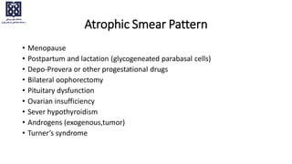 Atrophic Smear Pattern
• Menopause
• Postpartum and lactation (glycogeneated parabasal cells)
• Depo-Provera or other progestational drugs
• Bilateral oophorectomy
• Pituitary dysfunction
• Ovarian insufficiency
• Sever hypothyroidism
• Androgens (exogenous,tumor)
• Turner’s syndrome
 