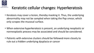 • Keratosis may cover a lesion, thereby masking it. Thus, the underlying
abnormality may not be sampled when taking the Pap smear, which
only scrapes the mucosal surface.
• When extensive hyperkeratosis is present, an underlying neoplastic or
nonneoplastic process may be associated and should be considered.
• Patients with extensive clusters should be followed more closely to
rule out a hidden underlying dysplasia or cancer
Keratotic cellular changes: Hyperkeratosis
 