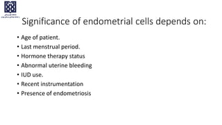 Significance of endometrial cells depends on:
• Age of patient.
• Last menstrual period.
• Hormone therapy status
• Abnormal uterine bleeding
• IUD use.
• Recent instrumentation
• Presence of endometriosis
 