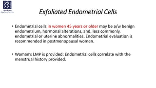 • Endometrial cells in women 45 years or older may be a/w benign
endometrium, hormonal alterations, and, less commonly,
endometrial or uterine abnormalities. Endometrial evaluation is
recommended in postmenopausal women.
• Woman’s LMP is provided: Endometrial cells correlate with the
menstrual history provided.
Exfoliated Endometrial Cells
 