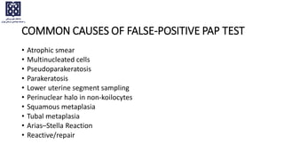 COMMON CAUSES OF FALSE-POSITIVE PAP TEST
• Atrophic smear
• Multinucleated cells
• Pseudoparakeratosis
• Parakeratosis
• Lower uterine segment sampling
• Perinuclear halo in non-koilocytes
• Squamous metaplasia
• Tubal metaplasia
• Arias–Stella Reaction
• Reactive/repair
 