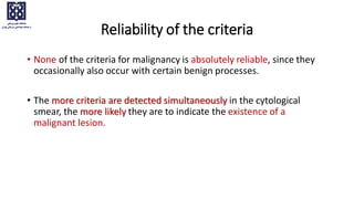 Reliability of the criteria
• None of the criteria for malignancy is absolutely reliable, since they
occasionally also occur with certain benign processes.
• The more criteria are detected simultaneously in the cytological
smear, the more likely they are to indicate the existence of a
malignant lesion.
 