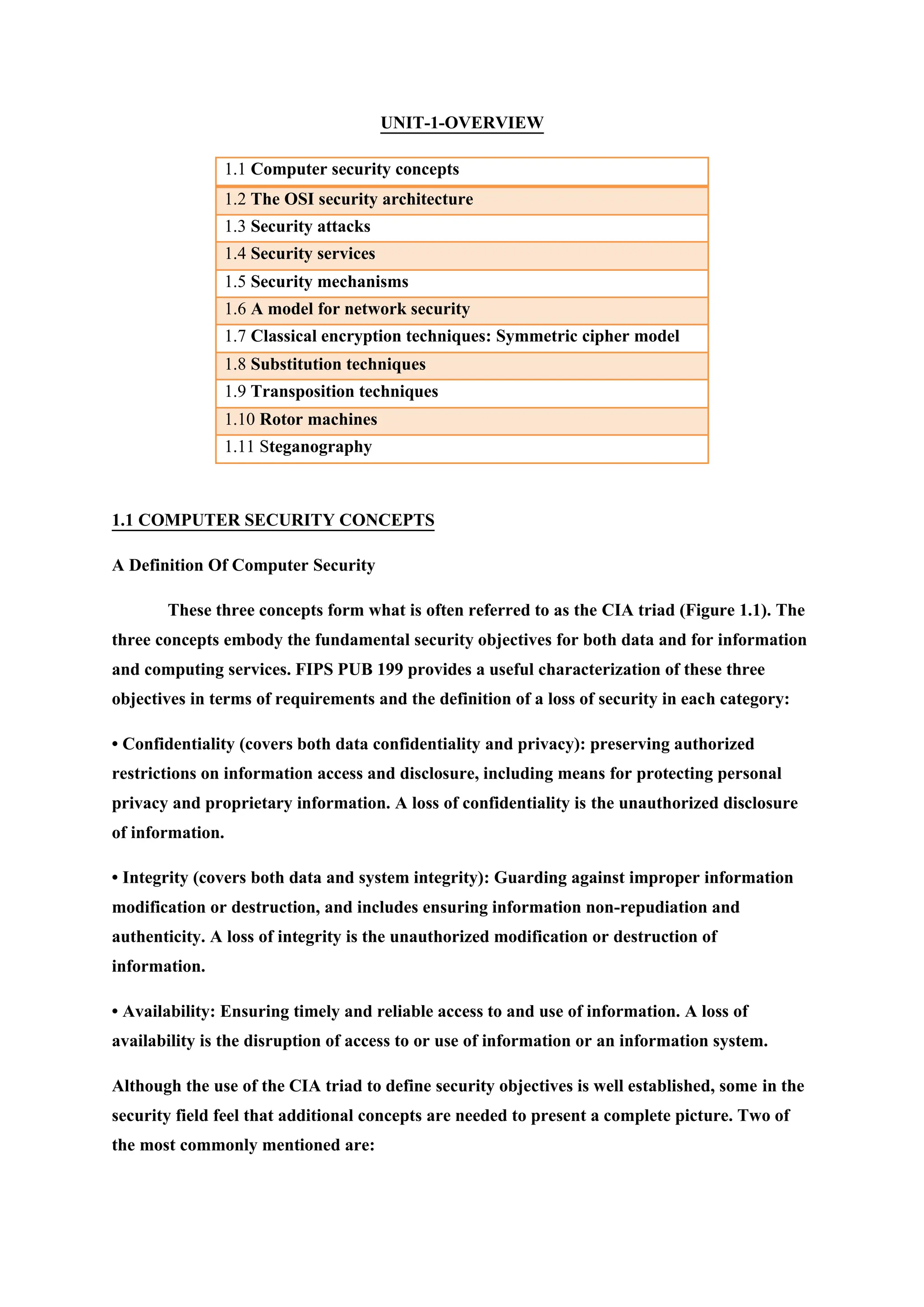 UNIT-1-OVERVIEW
1.1 Computer security concepts
1.2 The OSI security architecture
1.3 Security attacks
1.4 Security services
1.5 Security mechanisms
1.6 A model for network security
1.7 Classical encryption techniques: Symmetric cipher model
1.8 Substitution techniques
1.9 Transposition techniques
1.10 Rotor machines
1.11 Steganography
1.1 COMPUTER SECURITY CONCEPTS
A Definition Of Computer Security
These three concepts form what is often referred to as the CIA triad (Figure 1.1). The
three concepts embody the fundamental security objectives for both data and for information
and computing services. FIPS PUB 199 provides a useful characterization of these three
objectives in terms of requirements and the definition of a loss of security in each category:
• Confidentiality (covers both data confidentiality and privacy): preserving authorized
restrictions on information access and disclosure, including means for protecting personal
privacy and proprietary information. A loss of confidentiality is the unauthorized disclosure
of information.
• Integrity (covers both data and system integrity): Guarding against improper information
modification or destruction, and includes ensuring information non-repudiation and
authenticity. A loss of integrity is the unauthorized modification or destruction of
information.
• Availability: Ensuring timely and reliable access to and use of information. A loss of
availability is the disruption of access to or use of information or an information system.
Although the use of the CIA triad to define security objectives is well established, some in the
security field feel that additional concepts are needed to present a complete picture. Two of
the most commonly mentioned are:
 